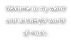 Welcome to my weird and wonderful world of music.